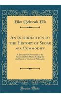 An Introduction to the History of Sugar as a Commodity: A Dissertation Presented to the Faculty of Bryn Mawr, College for the Degree of Doctor of Philosophy (Classic Reprint)