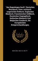 Das Regenbogen-buch; Deutsches Weissbuch, Öster-reichisch-ungarisches Rotbuch, Englisches Blaubuch, Französisches Gelbbuch, Russisches Organgebuch, Serbisches Blaubuch Und Belgisches Graubuch, Die Europäischen Kriegsverhandlungen;