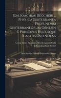 Joh. Joachimi Beccheri ... Physica Subterranea Profundam Subterraneorum Genesin E Principiis Hucusque Ignotis Ostendens