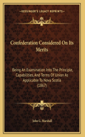 Confederation Considered On Its Merits: Being An Examination Into The Principle, Capabilities, And Terms Of Union As Applicable To Nova Scotia (1867)