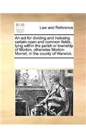 An act for dividing and inclosing certain open and common fields, lying within the parish or township of Morton, otherwise Morton-Morrell, in the county of Warwick.