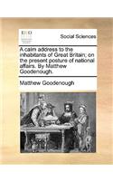 A Calm Address to the Inhabitants of Great Britain; On the Present Posture of National Affairs. by Matthew Goodenough.