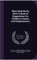 What Shall We Do Now? A Book Of Suggestions For Children's Games And Employments;