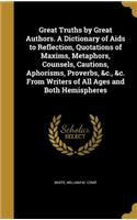 Great Truths by Great Authors. A Dictionary of Aids to Reflection, Quotations of Maxims, Metaphors, Counsels, Cautions, Aphorisms, Proverbs, &c., &c. From Writers of All Ages and Both Hemispheres
