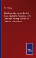 Catalogue of Curious and Standard Books, Including the Publications of the Late William Pickering, which are now Offered for Sale by his Son