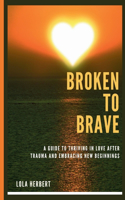 Broken to Brave: A Guide To Thriving In Love After Trauma And Embracing New Beginnings