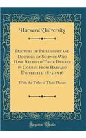 Doctors of Philosophy and Doctors of Science Who Have Received Their Degree in Course From Harvard University, 1873-1916: With the Titles of Their Theses (Classic Reprint)