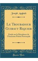 Le Troubadour Guiraut Riquier: Ã?tude Sur La DÃ©cadence de l'Ancienne PoÃ©sie ProvenÃ§ale (Classic Reprint)