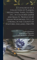 Catalogue of a Collection of Plaques, Medallions, Vases, Figures, etc., in Coloured Jasper and Basalte, Produced by Josiah Wedgwood, F.R .S., at Etruria, in the County of Stafford, England, 1760-1795