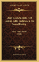 Christ Incarnate, In His First Coming, In His Exaltation, In His Second Coming: Being Three Lectures (1868)
