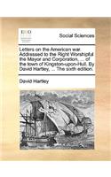 Letters on the American War. Addressed to the Right Worshipful the Mayor and Corporation, ... of the Town of Kingston-Upon-Hull. by David Hartley, ... the Sixth Edition.