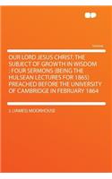 Our Lord Jesus Christ, the Subject of Growth in Wisdom: Four Sermons (Being the Hulsean Lectures for 1865) Preached Before the University of Cambridge in February 1864: Four Sermons (Being the Hulsean Lectures for 1865) Preached Before the University of Cambridge in February 1864