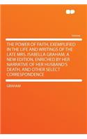 The Power of Faith, Exemplified in the Life and Writings of the Late Mrs. Isabella Graham. a New Edition, Enriched by Her Narrative of Her Husband's Death, and Other Select Correspondence