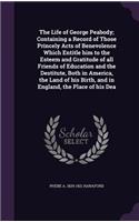 The Life of George Peabody; Containing a Record of Those Princely Acts of Benevolence Which Entitle Him to the Esteem and Gratitude of All Friends of Education and the Destitute, Both in America, the Land of His Birth, and in England, the Place of 