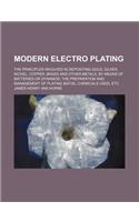 Modern Electro Plating; The Principles Involved in Depositing Gold, Silver, Nickel, Copper, Brass and Other Metals, by Means of Batteries or Dynamos t