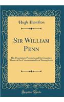 Sir William Penn: His Proprietary Province and Its Counties; Those of the Commonwealth of Pennsylvania (Classic Reprint)