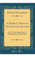 A Hobble Through the Channel Islands: In 1858; Or the Seeings, Doings and Musings of One Tom Hobbler During a Four Months' Residence in Those Parts (Classic Reprint)