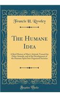 The Humane Idea: A Brief History of Man's Attitude Toward the Other Animals, and of the Development of the Humane Spirit Into Organized Societies (Classic Reprint)