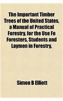 The Important Timber Trees of the United States, a Manual of Practical Forestry, for the Use Fo Foresters, Students and Laymen in Forestry,