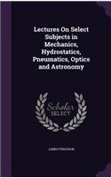 Lectures On Select Subjects in Mechanics, Hydrostatics, Pneumatics, Optics and Astronomy