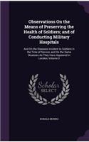 Observations On the Means of Preserving the Health of Soldiers; and of Conducting Military Hospitals: And On the Diseases Incident to Soldiers in the Time of Service, and On the Same Diseases As They Have Appeared in London, Volume 2