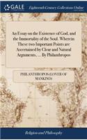 An Essay on the Existence of God, and the Immortality of the Soul. Wherein These Two Important Points Are Ascertained by Clear and Natural Arguments, ... by Philanthropos