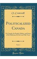 Politicalized Canada, Vol. 1: Or Canada, Its People, Politics, and Some of Its Politicians for the Last Fifty Years (Classic Reprint)