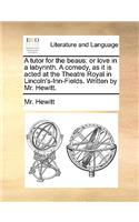 A Tutor for the Beaus: Or Love in a Labyrinth. a Comedy, as It Is Acted at the Theatre Royal in Lincoln's-Inn-Fields. Written by Mr. Hewitt.