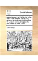 A Short Account of the Herring Fishery in the Frith of Forth; With Sundry Remarks, and General Observations. to Which Is Added, an Appendix, with Notes. by John Girvin.