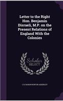 Letter to the Right Hon. Benjamin Disraeli, M.P. on the Present Relations of England With the Colonies