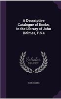 A Descriptive Catalogue of Books, in the Library of John Holmes, F.S.a