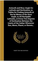 Azimuth and Hour Angle for Latitude and Declination; or, Tables for Finding Azimuth at Sea by Means of the Hour Angle, in All Navigable Latitudes, at Every Two Degrees of Declination Between the Limits of the Zodiac Whenever Sun, Moon, Planet, or K
