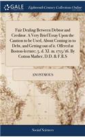 Fair Dealing Between Debtor and Creditor. a Very Brief Essay Upon the Caution to Be Used, about Coming in to Debt, and Getting Out of It. Offered at Boston-Lecture; 5. D. XI. M. 1715/16. by Cotton Mather, D.D. & F.R.S