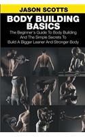 Body Building Basics: The Beginner's Guide to Body Building and the Simple Secrets to Build a Bigger Leaner and Stronger Body