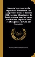 Memoire historique sur la negociation de la France & de l'Angleterre, depuis le 26 mars 1761, jusqu'au 20 septembre de la même année; avec les pieces justificatives. Imprimée selon l'édition publiée à Paris, par l'autorité.