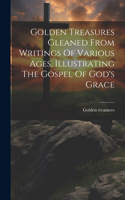 Golden Treasures Gleaned From Writings Of Various Ages, Illustrating The Gospel Of God's Grace