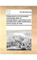 Observations on the Present Inadequate State of Representation, Submitted to the Consideration of the Freeholders, of the County of York.