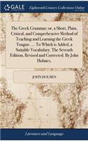 The Greek Grammar; Or, a Short, Plain, Critical, and Comprehensive Method of Teaching and Learning the Greek Tongue. ... to Which Is Added, a Suitable Vocabulary. the Seventh Edition, Revised and Corrected. by John Holmes,