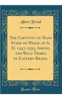 The Captivity of Hans Stade of Hesse, in A. D. 1547-1555, Among the Wild Tribes of Eastern Brazil (Classic Reprint)