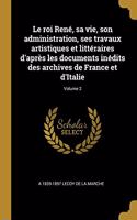 Le roi René, sa vie, son administration, ses travaux artistiques et littéraires d'après les documents inédits des archives de France et d'Italie; Volume 2
