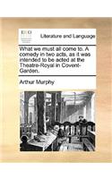 What We Must All Come To. a Comedy in Two Acts, as It Was Intended to Be Acted at the Theatre-Royal in Covent-Garden.
