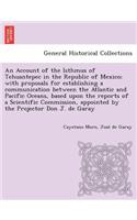 Account of the Isthmus of Tehuantepec in the Republic of Mexico; With Proposals for Establishing a Communication Between the Atlantic and Pacific Oceans, Based Upon the Reports of a Scientific Commission, Appointed by the Projector Don J. de Garay