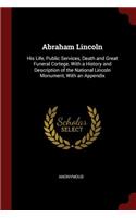 Abraham Lincoln: His Life, Public Services, Death and Great Funeral Cortege, with a History and Description of the National Lincoln Monument, with an Appendix