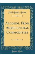 Alcohol from Agricultural Commodities (Classic Reprint)