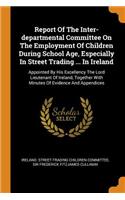 Report of the Inter-Departmental Committee on the Employment of Children During School Age, Especially in Street Trading ... in Ireland: Appointed by His Excellency the Lord Lieutenant of Ireland, Together with Minutes of Evidence and Appendices