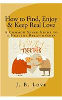 How to Find, Enjoy and Keep Real Love: A Common Sense Guide to a Healthy Relationship