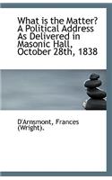 What Is the Matter? a Political Address as Delivered in Masonic Hall, October 28th, 1838