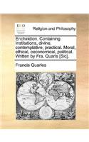 Enchiridion. Containing Institutions, divine, contemplative, practical. Moral, ethical, oeconomical, political. Written by Fra. Quarls [Sic].