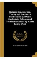 Railroad Construction. Theory and Practice. A Textbook for the Use of Students in Colleges and Technical Schools. By Walter Loring Webb