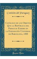 CatÃ¡logo de Los Objetos Que La RepÃºblica del Paraguay Exhibe En La ExposiciÃ³n Universal de Barcelona, 1888 (Classic Reprint)